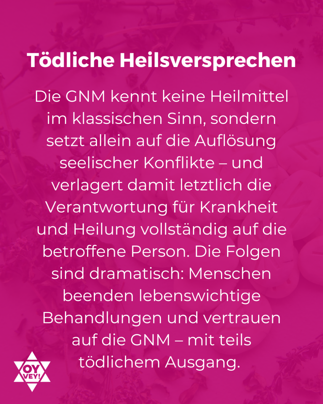 Tödliche Heilsversprechen. Die GNM kennt keine Heilmittel im klassischen Sinn, sondern setzt allein auf die Auflösung seelischer Konflikte – und verlagert damit letztlich die Verantwortung für Krankheit und Heilung vollständig auf die betroffene Person. Die Folgen sind dramatisch: Menschen beenden lebenswichtige Behandlungen und vertrauen auf die GNM – mit teils tödlichem Ausgang.