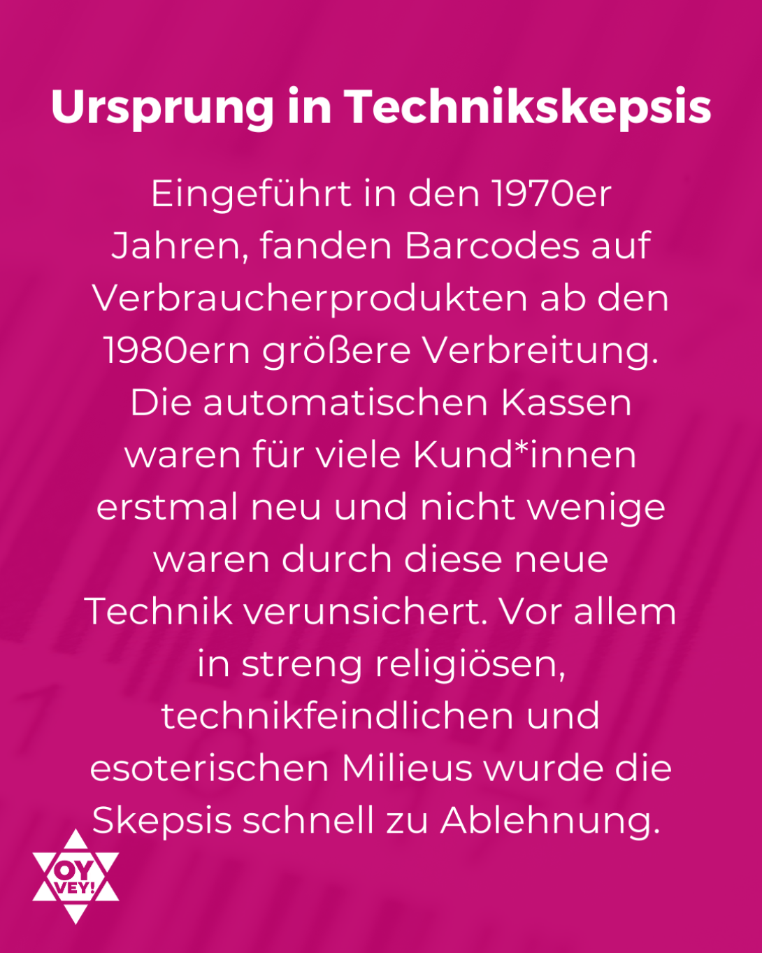 Ursprung in Technikskepsis. Eingeführt in den 1970er Jahren, fanden Barcodes auf Verbraucherprodukten ab den 1980ern größere Verbreitung. Die automatischen Kassen waren für viele Kund*innen erstmal neu und nicht wenige waren durch diese neue Technik verunsichert. Vor allem in streng religiösen, technikfeindlichen und esoterischen Milieus wurde die Skepsis schnell zu Ablehnung. 