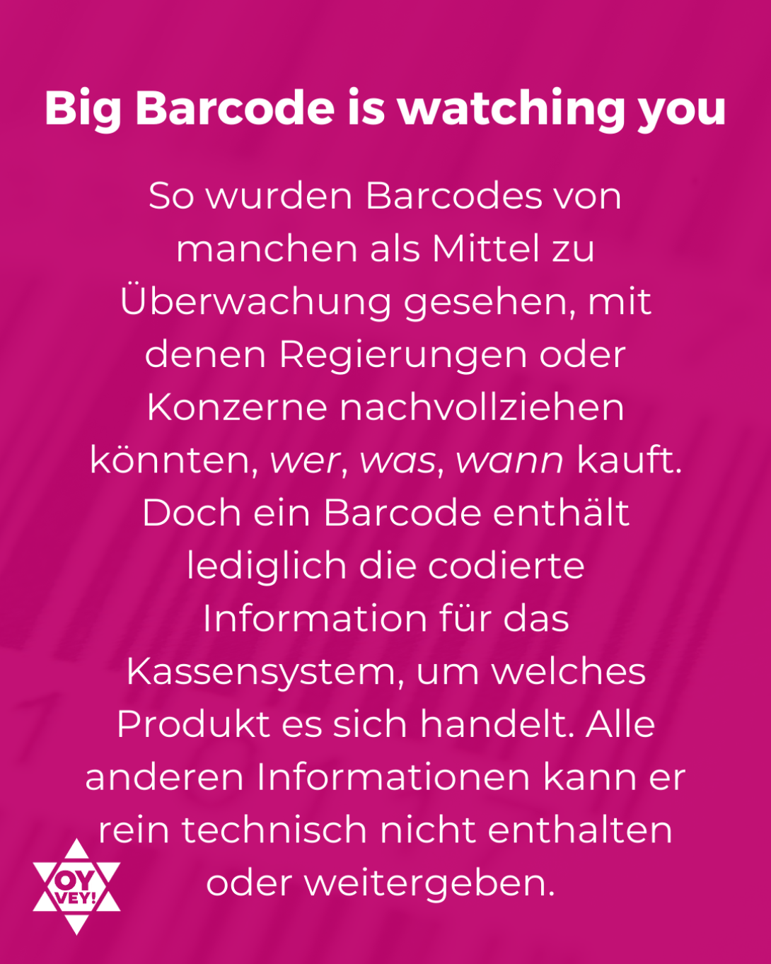 Big Barcode is watching you. So wurden Barcodes von manchen als Mittel zu Überwachung gesehen, mit denen Regierungen oder Konzerne nachvollziehen könnten, wer, was, wann kauft. Doch ein Barcode enthält lediglich die codierte Information für das Kassensystem, um welches Produkt es sich handelt. Alle anderen Informationen kann er rein technisch nicht enthalten oder weitergeben. 